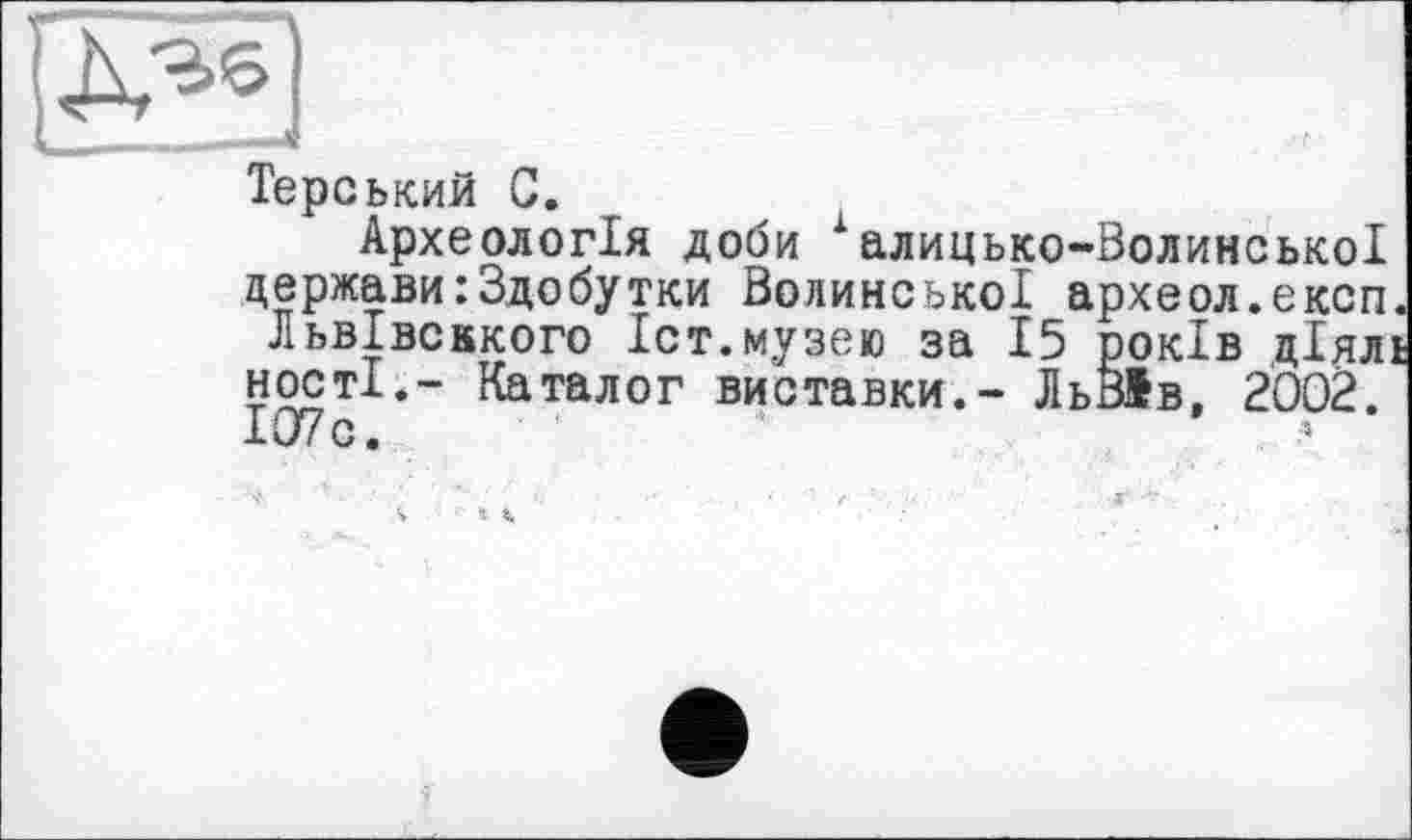﻿
Терський С.
Археологія доби халицько-Волинської держави:Здобутки Волинської археол.експ. ЛьвІвсккого Іст.музею за 15 років діяль ності.- Каталог виставки.- ЛьВІв, 2002. І07с. *
